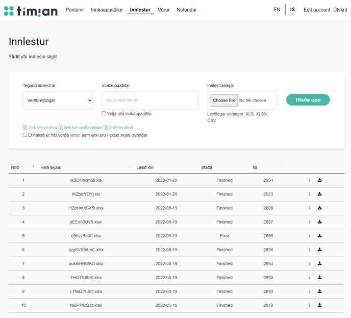 " tinvan 
Innlestur 
Yfirlit yfir innlesin skjöl 
Tegund innlestrar 
Veröbreytingar 
Pantanir 
Innkaupaadilar 
Innkaupaaöilar 
Innlestur 
Vörur 
2023-01-20 
2023-01-20 
2022-05-19 
2022-05-19 
2022-05-19 
2022-05-19 
2022-05-19 
2022-05-19 
2022-05-19 
2022-05-18 
Notendur 
IS 
Innlestrarskjal: 
Choose File No file chosen 
Leyfilegar endingar: XLS, XLSX, 
Edit account Utskrä 
Hlaöa upp 
Veldu met smelli 
D Vella alla innkaupaaöila 
Sniö fyrir vörulista Sniö fyrir veröbreytingar Sniö tyrir tilboö 
D Et nakaö er nér veröa vörur, sem ekki eru i excel skjali, svætöar. 
RöÖ 
2 
3 
4 
5 
6 
7 
8 
9 
10 
Heiti skjals 
Ix30Hncn-168.xls 
IKZPiCYOYj_XIS 
HZdHmXSX5i.XlSX 
jiEE053UV5.XlSX 
096yyBöjXt_xlsx 
pzg6VX9KmC. xlsx 
LILIki6HRWKU 
7HUTfClseO.XlSX 
L7NaZ7Lact.XlSX 
tauPTtCQJz.XlSX 
Lest inn 
csv 
Staöa 
Finished 
Finished 
Finished 
Finished 
Error 
Finished 
Finished 
Finished 
Finished 
Finished 
2934 
2933 
2898 
2897 
2896 
2895 
2894 
2893 
2890 
2879 